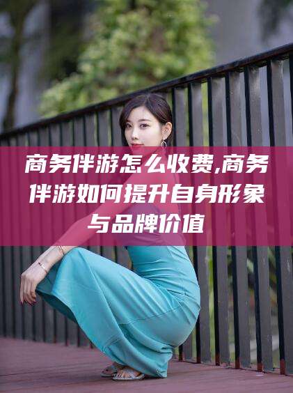 丽江商务伴游怎么收费,商务伴游如何提升自身形象与品牌价值