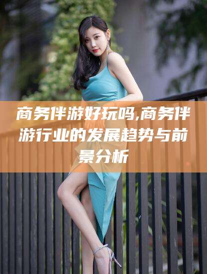 丽江商务伴游好玩吗,商务伴游行业的发展趋势与前景分析