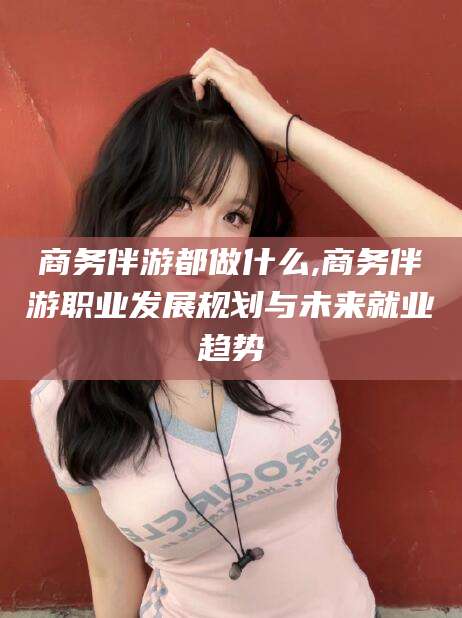 丽江商务伴游都做什么,商务伴游职业发展规划与未来就业趋势