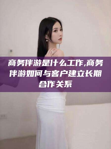 丽江商务伴游是什么工作,商务伴游如何与客户建立长期合作关系