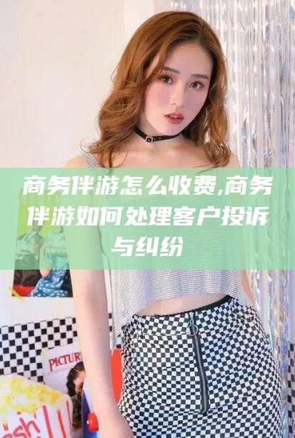 丽江商务伴游怎么收费,商务伴游如何处理客户投诉与纠纷