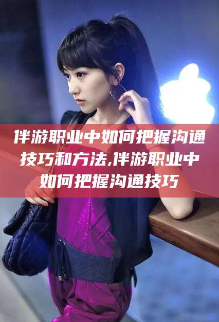 丽江伴游职业中如何把握沟通技巧和方法,伴游职业中如何把握沟通技巧