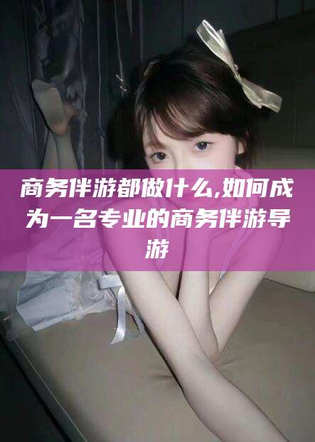 丽江商务伴游都做什么,如何成为一名专业的商务伴游导游