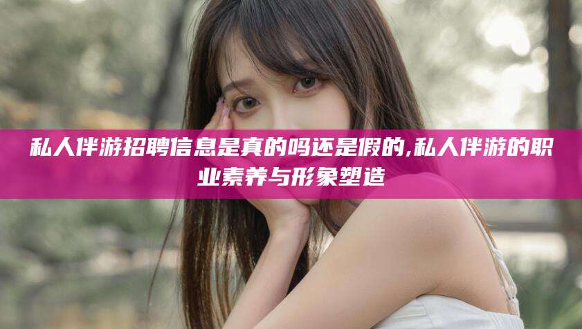 丽江私人伴游招聘信息是真的吗还是假的,私人伴游的职业素养与形象塑造