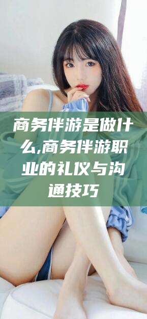 丽江商务伴游是做什么,商务伴游职业的礼仪与沟通技巧