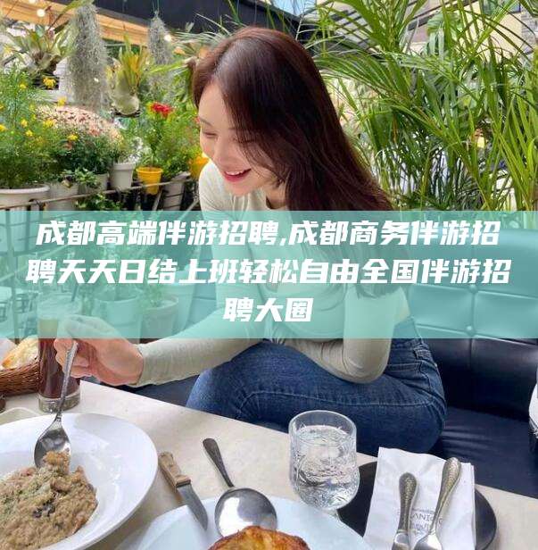 丽江成都高端伴游招聘,成都商务伴游招聘天天日结上班轻松自由全国伴游招聘大圈