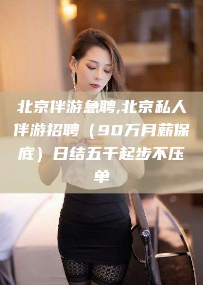 丽江北京伴游急聘,北京私人伴游招聘（90万月薪保底）日结五千起步不压单