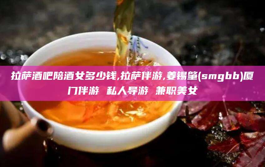 丽江拉萨酒吧陪酒女多少钱,拉萨伴游,姜锡肇(smgbb)厦门伴游 私人导游 兼职美女