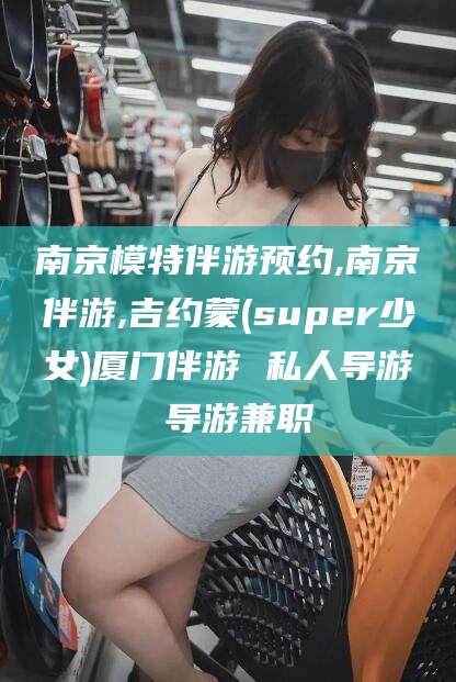 丽江南京模特伴游预约,南京伴游,吉约蒙(super少女)厦门伴游 私人导游 导游兼职