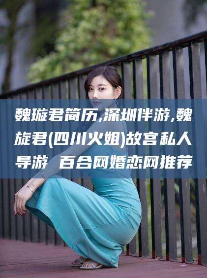 丽江魏璇君简历,深圳伴游,魏旋君(四川火姐)故宫私人导游 百合网婚恋网推荐