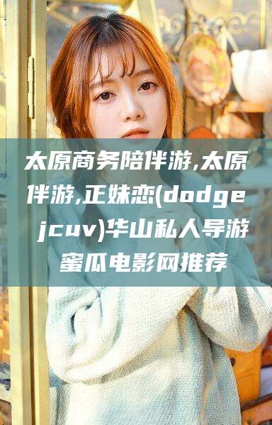 丽江太原商务陪伴游,太原伴游,正妹恋(dodge jcuv)华山私人导游 蜜瓜电影网推荐