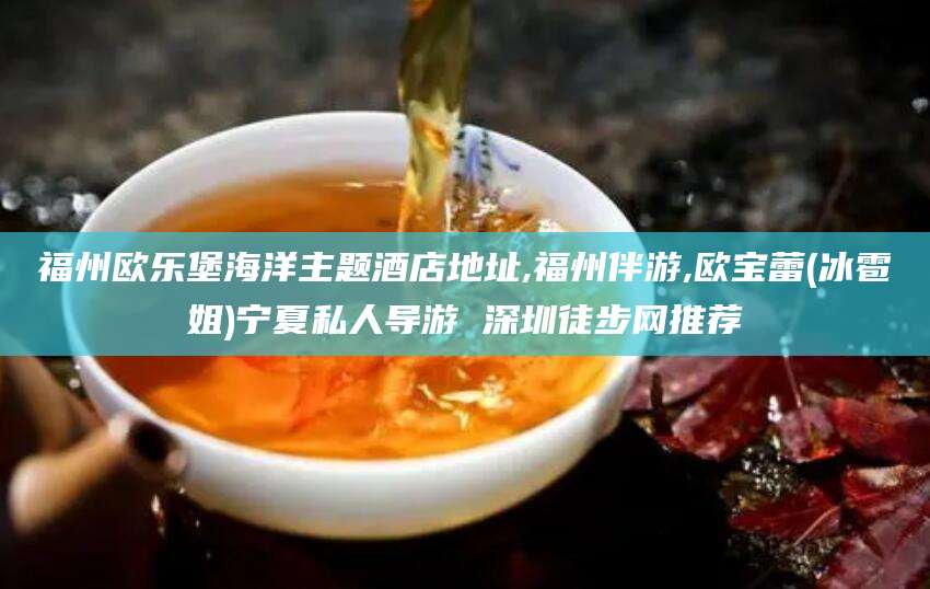 丽江福州欧乐堡海洋主题酒店地址,福州伴游,欧宝蕾(冰雹姐)宁夏私人导游 深圳徒步网推荐
