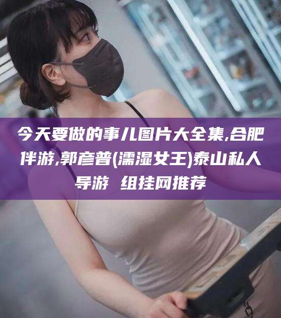 丽江今天要做的事儿图片大全集,合肥伴游,郭彦普(濡湿女王)泰山私人导游 组挂网推荐