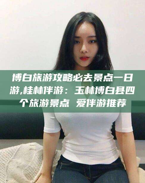 丽江博白旅游攻略必去景点一日游,桂林伴游：玉林博白县四个旅游景点 爱伴游推荐