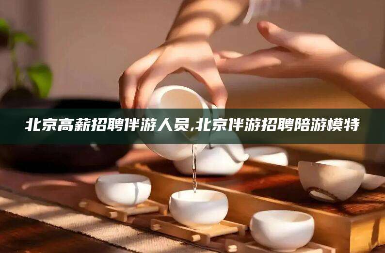 丽江北京高薪招聘伴游人员,北京伴游招聘陪游模特