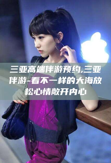 丽江三亚高端伴游预约,三亚伴游-看不一样的大海放松心情敞开内心