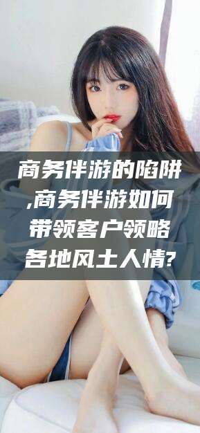 丽江商务伴游的陷阱,商务伴游如何带领客户领略各地风土人情?