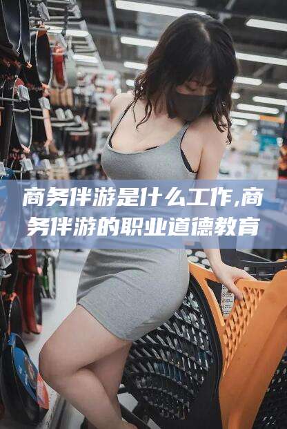 丽江商务伴游是什么工作,商务伴游的职业道德教育