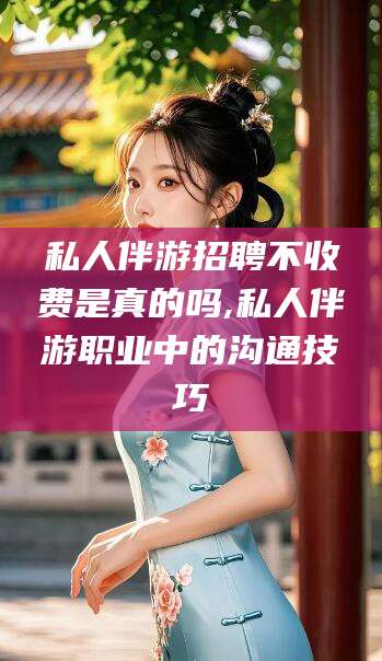 丽江私人伴游招聘不收费是真的吗,私人伴游职业中的沟通技巧