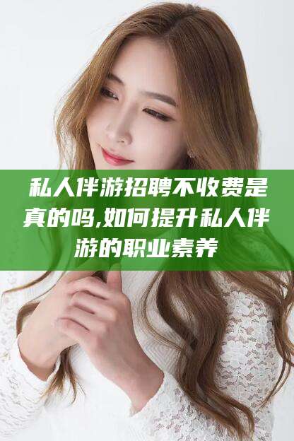 丽江私人伴游招聘不收费是真的吗,如何提升私人伴游的职业素养
