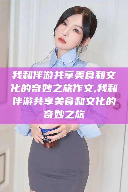 丽江我和伴游共享美食和文化的奇妙之旅作文,我和伴游共享美食和文化的奇妙之旅