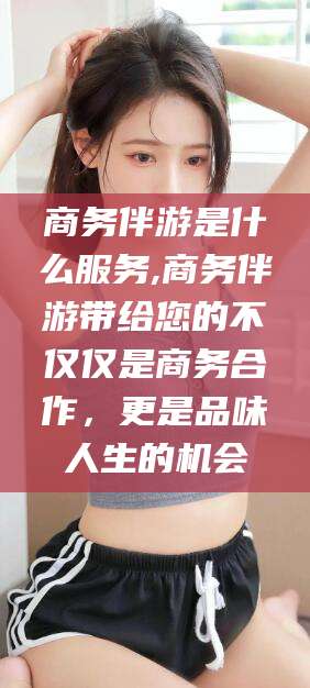 丽江商务伴游是什么服务,商务伴游带给您的不仅仅是商务合作，更是品味人生的机会