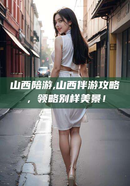 丽江山西陪游,山西伴游攻略，领略别样美景！