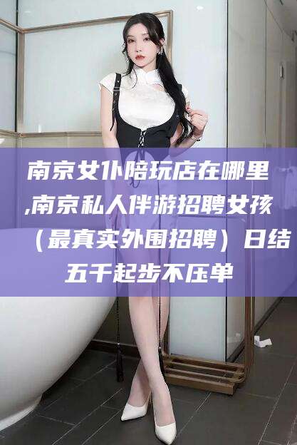 丽江南京女仆陪玩店在哪里,南京私人伴游招聘女孩（最真实外围招聘）日结五千起步不压单