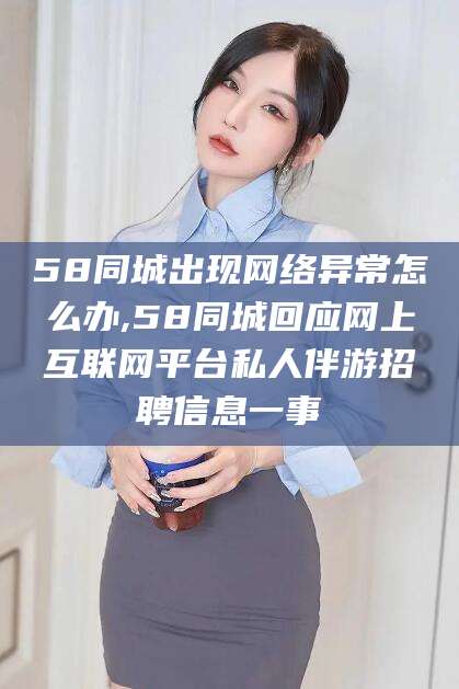 丽江58同城出现网络异常怎么办,58同城回应网上互联网平台私人伴游招聘信息一事