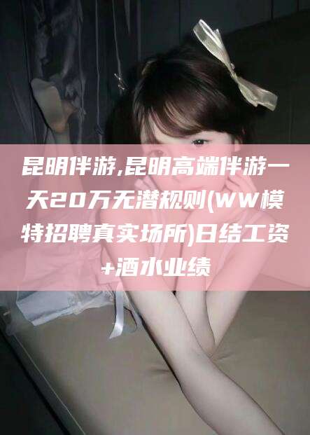 丽江昆明伴游,昆明高端伴游一天20万无潜规则(WW模特招聘真实场所)日结工资+酒水业绩