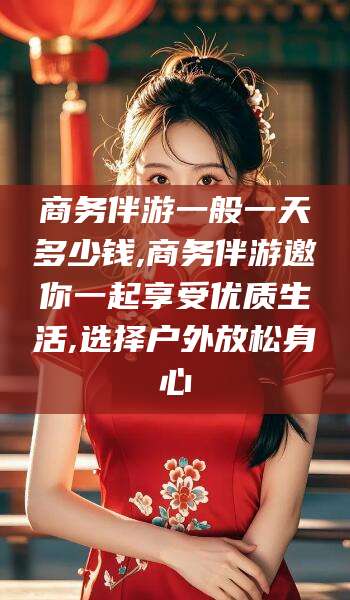 丽江商务伴游一般一天多少钱,商务伴游邀你一起享受优质生活,选择户外放松身心