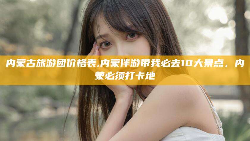 丽江内蒙古旅游团价格表,内蒙伴游带我必去10大景点，内蒙必须打卡地