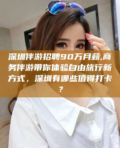 丽江深圳伴游招聘90万月薪,商务伴游带你体验自由旅行新方式，深圳有哪些值得打卡？