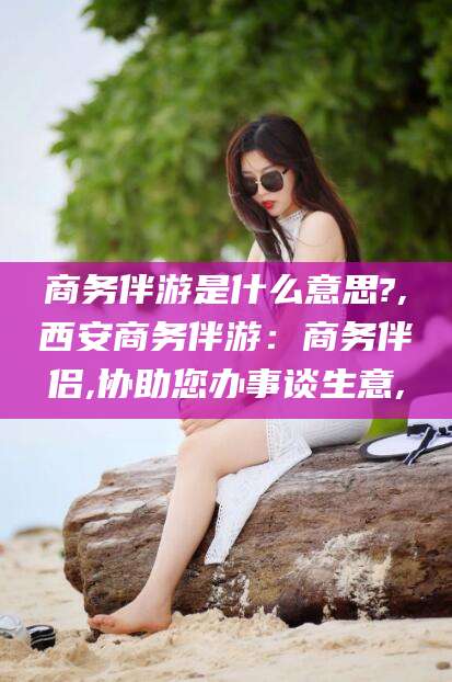丽江商务伴游是什么意思?,西安商务伴游：商务伴侣,协助您办事谈生意,