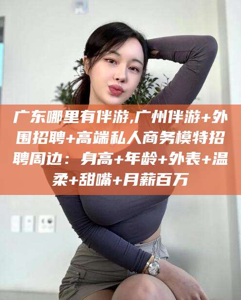 丽江广东哪里有伴游,广州伴游+外围招聘+高端私人商务模特招聘周边：身高+年龄+外表+温柔+甜嘴+月薪百万
