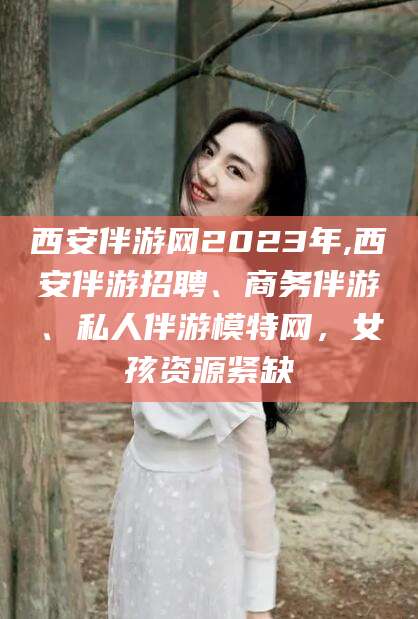 丽江西安伴游网2023年,西安伴游招聘、商务伴游、私人伴游模特网，女孩资源紧缺