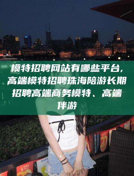 丽江模特招聘网站有哪些平台,高端模特招聘珠海陪游长期招聘高端商务模特、高端伴游