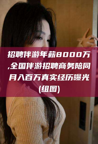 丽江招聘伴游年薪8000万,全国伴游招聘商务陪同月入百万真实经历曝光(组图)