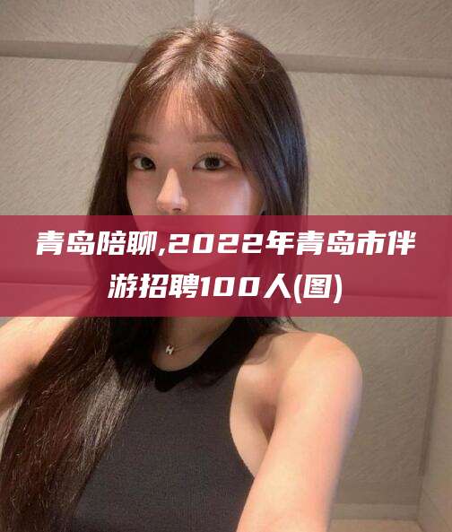 丽江青岛陪聊,2022年青岛市伴游招聘100人(图)
