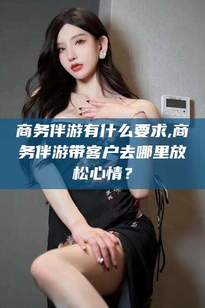 丽江商务伴游有什么要求,商务伴游带客户去哪里放松心情？