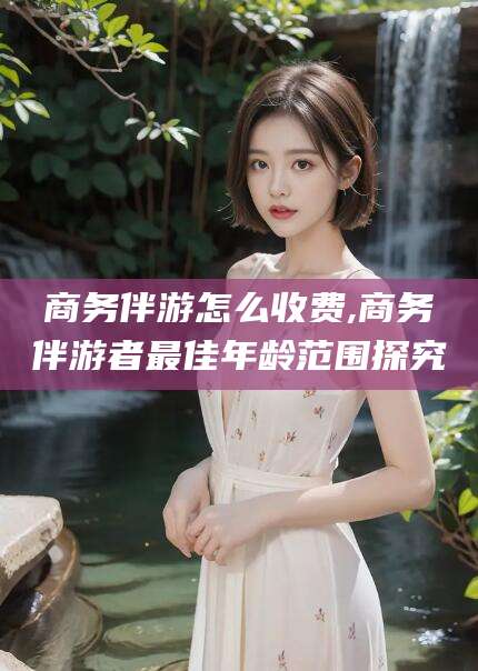 丽江商务伴游怎么收费,商务伴游者最佳年龄范围探究