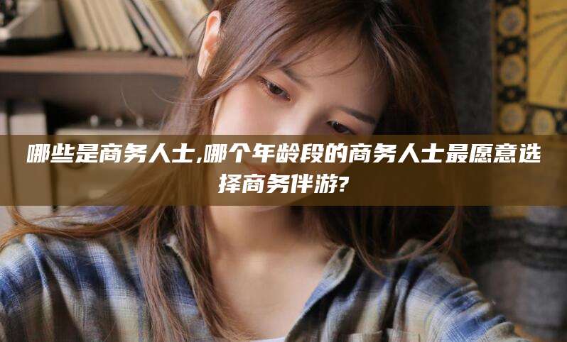 丽江哪些是商务人士,哪个年龄段的商务人士最愿意选择商务伴游?