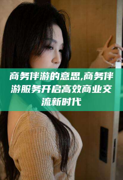 丽江商务伴游的意思,商务伴游服务开启高效商业交流新时代