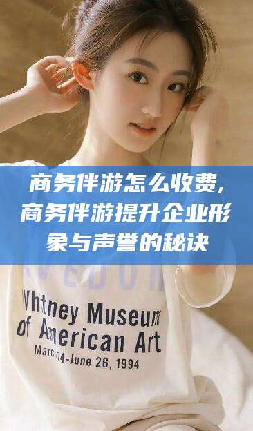 丽江商务伴游怎么收费,商务伴游提升企业形象与声誉的秘诀