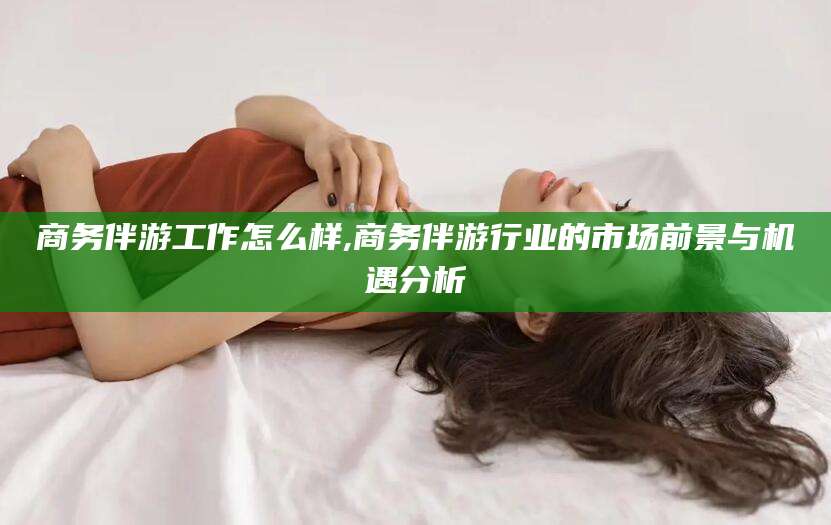 丽江商务伴游工作怎么样,商务伴游行业的市场前景与机遇分析