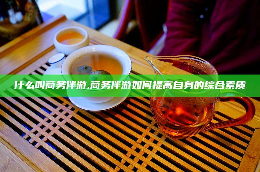 丽江什么叫商务伴游,商务伴游如何提高自身的综合素质