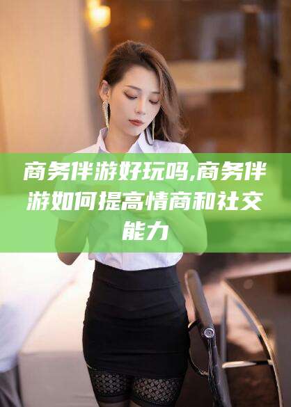 丽江商务伴游好玩吗,商务伴游如何提高情商和社交能力