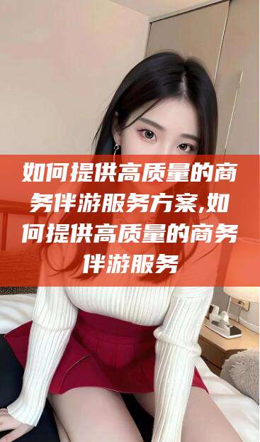 丽江如何提供高质量的商务伴游服务方案,如何提供高质量的商务伴游服务